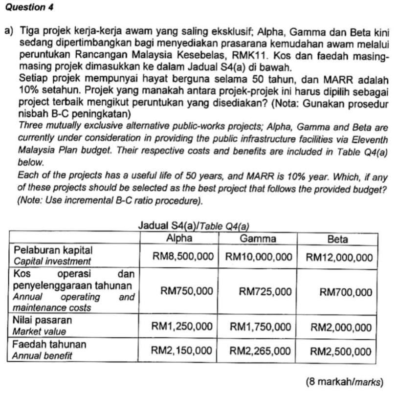 Question 4 a) Tiga projek kerja-kerja awam yang saling eksklusif, Alpha, Gamma dan Beta kini sedang dipertimbangkan bagi menyediakan prasarana kemudahan awam melalui peruntukan Rancangan Malaysia Kesebelas, RMK11. Kos dan faedah masing- masing projek dimasukkan ke dalam Jadual S4(a) di bawah. Setiap projek mempunyai hayat berguna selama 50 tahun, dan MARR adalah 10% setahun. Projek yang manakah antara projek-projek ini harus dipilih sebagai project terbaik mengikut peruntukan yang disediakan? (Nota: Gunakan prosedur nisbah B-C peningkatan) Three mutually exclusive alternative public-works projects; Alpha, Gamma and Beta are currently under consideration in providing the public infrastructure facilities via Eleventh Malaysia Plan budget. Their respective costs and benefits are included in Table Q4(a) below. Each of the projects has a useful life of 50 years, and MARR is 10% year. Which, if any of these projects should be selected as the best project that follows the provided budget? Note: Use incremental B-C ratio procedure). Jadual S4(a)/Table Q4(a Alpha Gamma Beta Pelaburan kapital Capital investment Kos penyelenggaraan tahunan Annual operating and maintenance costs Nilai pasaran Market value Faedah tahunan Annual benefit RM8,500,000RM10,000,000 RM12,000,000 operasi dan M750,000RM725,000 RM1,250,000 RM1,750,000 RM2,000,000 RM2,150,000RM2,265,000RM2,500,000 RM700,000 (8 markahlmarks)