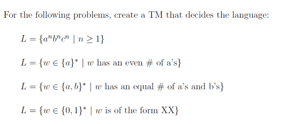 For the following problems, create a TM that decides the language: L {w E {a}* | w has an even # of as} L = {w E {a, b) I w has an equal # of as and bs) ? {w {0. Î) I w is of the form XX}