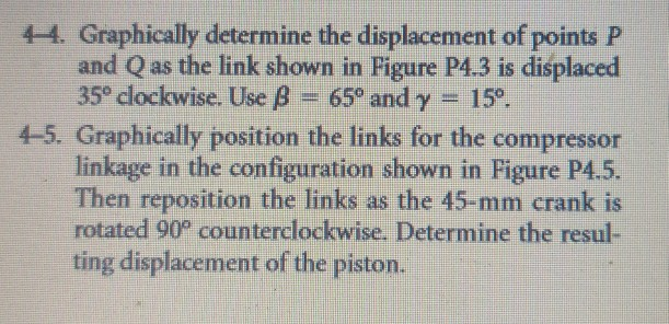 44. graphically determine the displacement of points p and q as the link shown in figure p4.3 is displaced 35° clockwise. use b- 65° and y 15° 4-5. graphically position the links for the compressor linkage in the configuration shown in figure p4.5. then reposition the links as the 45-mm crank is rotated 90° counterclockwise. determine the resul ting displacement of the piston.