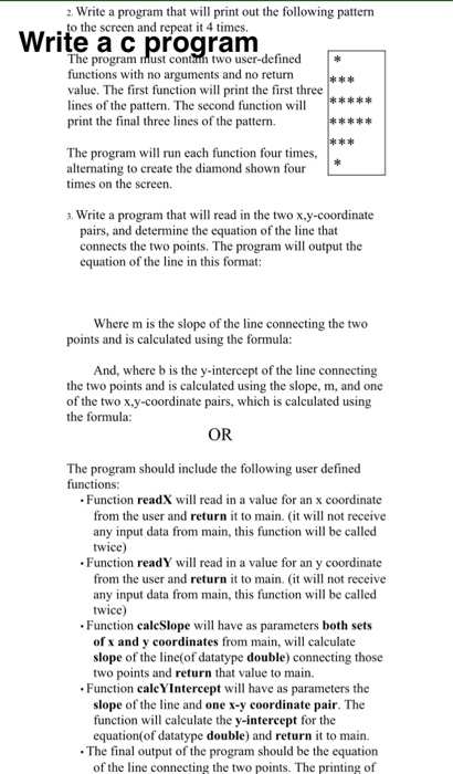 2 Write a program that will print out the following patterrm to the screen and repeat it 4 times Write a c program The program must contam two user-defined functions with no arguments and no return value. The first function will print the first three lines of the pattern. The second function will***** print the final three lines of the pattern. The program will run each function four times, alternating to create the diamond shown four times on the screen. . Write a program that will read in the two x.y-coordinate pairs, and determine the equation of the 

<div class=