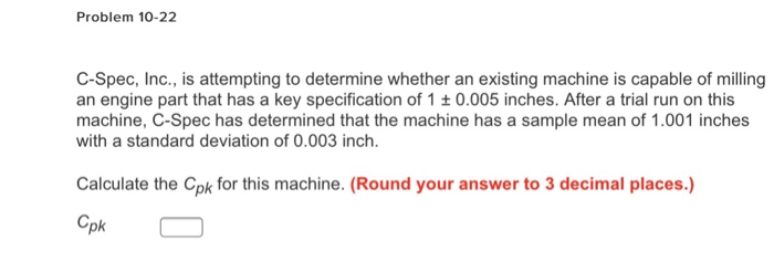 Problem 10-22 C-Spec, Inc., is attempting to determine whether an existing machine is capable of milling an engine part that has a key specification of 1 t 0.005 inches. After a trial run on this machine, C-Spec has determined that the machine has a sample mean of 1.001 inches with a standard deviation of 0.003 inch. Calculate the Cpk for this machine. (Round your answer to 3 decimal places.) pk