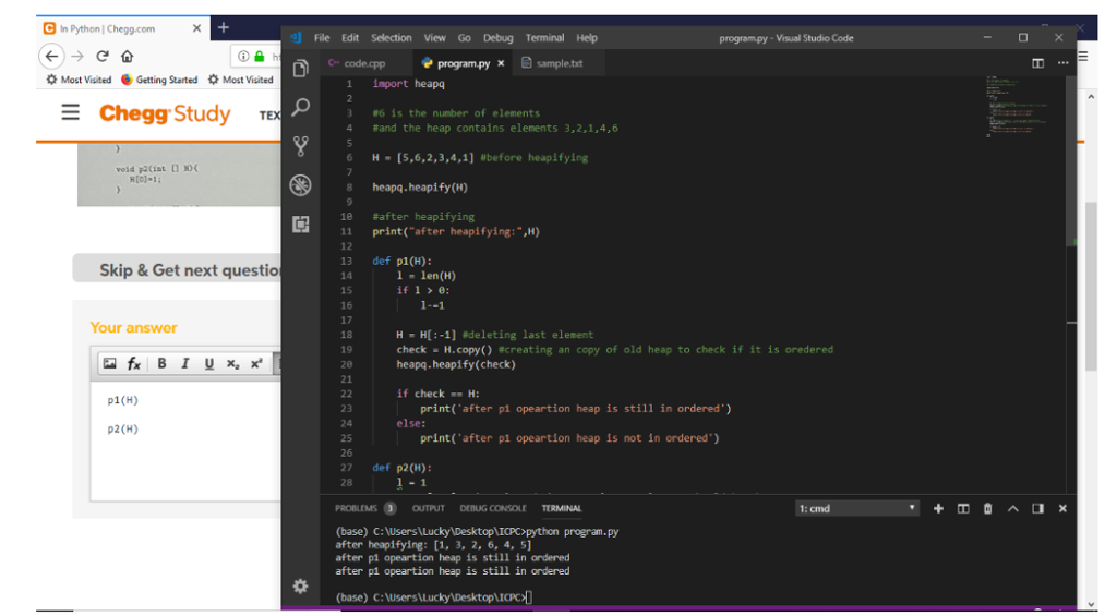 C In Python Chegg.com g] File Edit Selection View Go Debug Terminal Help program.py Visual Studio Code c.. codespp programpy × sample tt Most Visited Getting Started Most Visited 1 import heapo Chegg. Study TEX #6 is the nนเter of elements 4 rand the heap contains elements 3,2,1,4,6 6 H [S,6,2,3,4,1] before heapifying 8 heapq.heapify (H) 18 #after heapifying 11print(after heapifying: ,H) 12 13 def p1(H): 14 15 16 17 18 19 2e 21 Skip & Get next questio -len(H) İf 1 > e: Your answer H H[ :-1] adeleting last element check-H.copy() #creating an copy of old heap to check if it is oredered heapq.heapify(check) if check . H: p1(H) print(after p1 opeartion heap is still in ordered) 23 24 25 26 27 def p2(H): 28 else: p2(H) print (after pi opeartion heap is not in ordered) 1: cmd (base) C:Users Lucky Desktop ICPC>python program.py after heapifying: [1, 3, 2, 6, 4, 5 after p1 opeartion heap is still in ordered after pi opeartion heap is still in ordered tre (base) C:users Lucky DesktopLICPOD