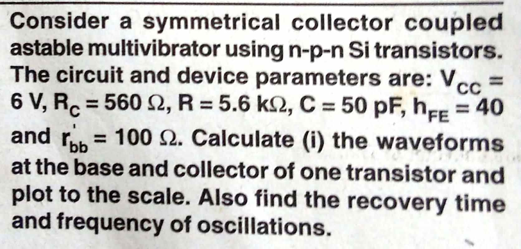 Consider a symmetrical collector coupled astable multivibrator using n-p-n Si transistors. The circuit and device parameters are: Vcc 6V.Rc = 560 Ω, R = 5.6 kQ, C:50 pF, hFE = 40 and ro 1002. Calculate (i) the wave at the base and collector of one transistor and plot to the scale. Also find the recovery time and frequency of oscillations. orms