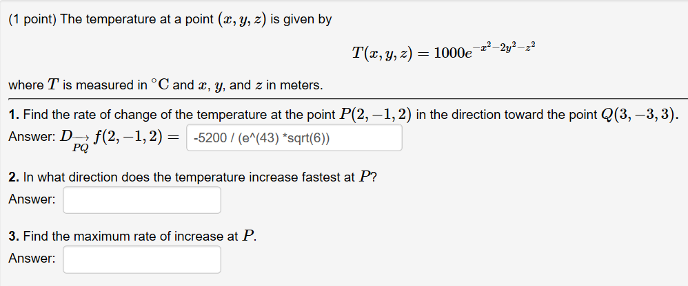 (1 point) The temperature at a point (x, y, z) is given by T(z, y, z) 1000e 2y where T is measured in °C and , y, and z in meters. 1. Find the rate of change of the temperature at the point P(2,-1,2) in the direction toward the point Q(3,-3,3) Answer: po 2-1,25200/(e (43) sqrt6) PQ 2. In what direction does the temperature increase fastest at P Answer: 3. Find the maximum rate of increase at P. Answer: