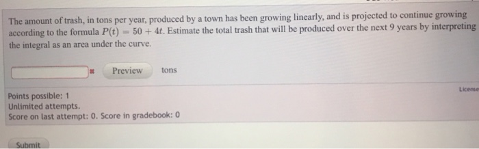 The amount of trash, in tons per year, produced by a town has been growing lincarly, and is projected to continue growing according to the formula P(t)-50+ 4t. Estimate the total trash that will be produced over the next 9 years by interpreting the integral as an area under the curve. Preview tons License Points possible: 1 Unlimited attempts Score on last attempt: O. Score in gradebook: 0 Submit