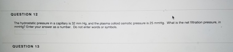 QUESTION 12 The hydrostatic pressure in a capilay is 32 mm Hg, and the plasma colloid osmotic pressure is 25 mmHg. What is the net fltration pressure, in QUESTION 13