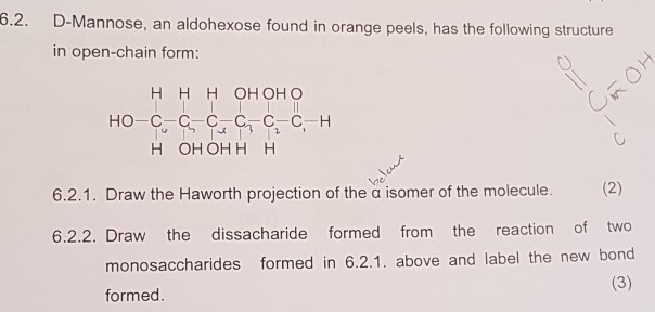 6.2. D-Mannose, an aldohexose found in orange peels, has the following structure in open-chain form: H H H OH OH O H OH OHH H 6.2.1. Draw the Haworth projection of the a isomer of the molecule 6.2.2. Draw the dissacharide formed from the reaction of two monosaccharides formed in 6.2.1. above and label the new bond formed