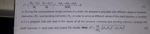 e. During the computational design process of a shaft, the designer is provided with different values of torsional moments (Me ) and bending moments (Mo ) in order to arrive at different values of the shaft diameter d. Develop a C++ program that will read in the values of all the torsional moments and bending moment, compute the d3-nss JRAびイKm7 shaft diameter in each case and output the esults. Hi t