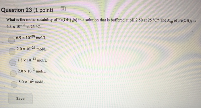 Question 23 (1 point) What is the molar solubility of Fe(OH)3(s) in a solution that is buffered at pH 2.50 at 25 °C? The Ksp of Fe(OH)3 is 6.3 × 10-38 at 25°C. 6.9 × 10-28 mol/L 2.0x 10-26 mol/L 1.3 × 10-13 mol/L 2.0 × 10-3 mol/L 5.0 x 102 mol/L Save