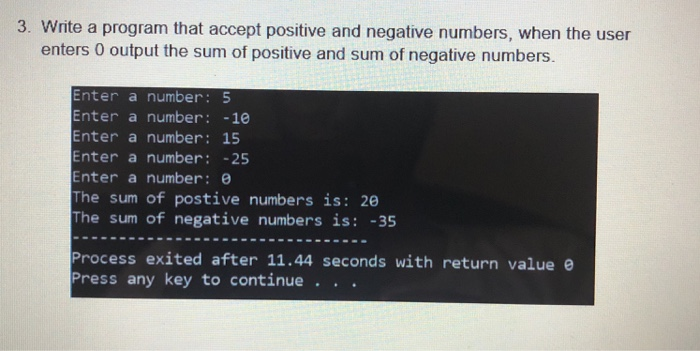 3. Write a program that accept positive and negative numbers, when the user enters 0 output the sum of positive and sum of negative numbers. Enter a number: 5 Enter a number: -10 Enter a number: 15 Enter a number:25 Enter a number: e The sum of postive numbers is: 260 The sum of negative numbers is -35 Process exited after 11.44 seconds with return value e Press any key to continue . . .