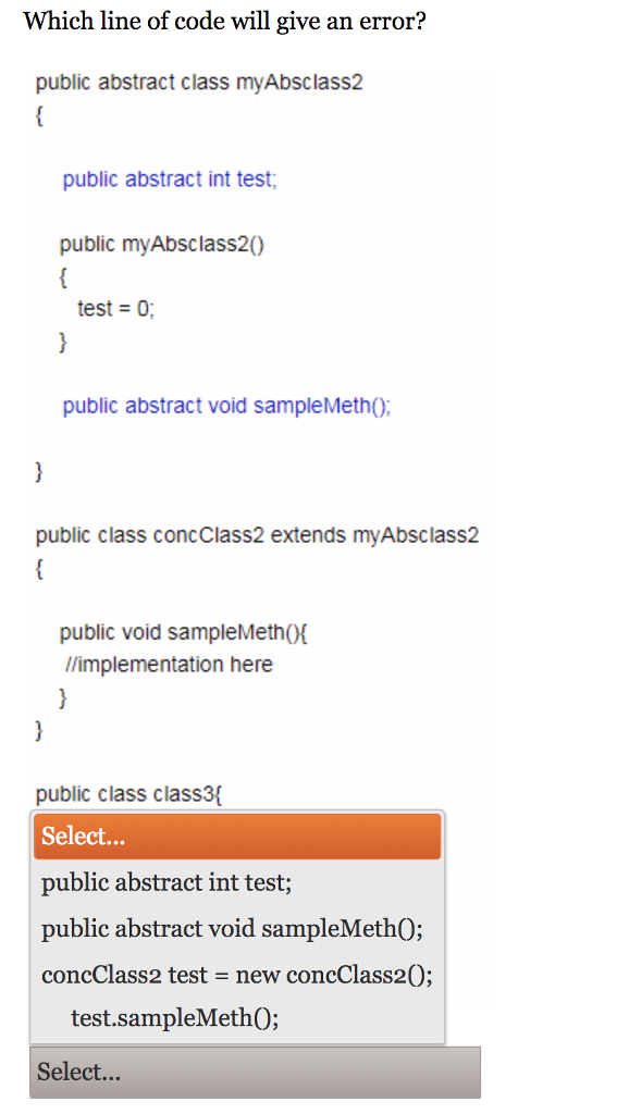 Which line of code will give an error? public abstract class myAbsclass2 public abstract int test public myAbsclass20 test 0; public abstract void sampleMethO; public class concclass2 extends myAbsclass2 public void sampleMethO l/implementation here public class class3 Select... public abstract int test; public abstract void sampleMeth0: concClass2 test - new concClass20; test.sampleMethO; Select...