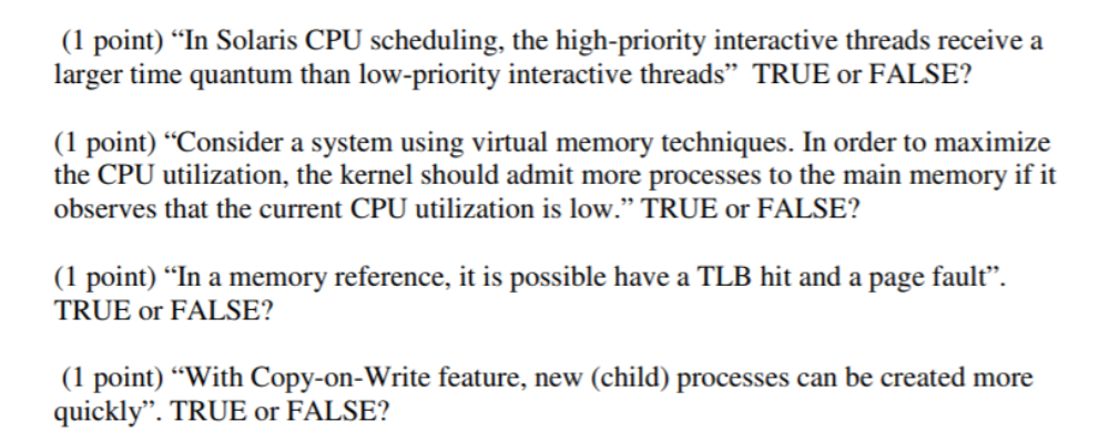 (1 point) In Solaris CPU scheduling, the high-priority interactive threads receivea larger time quantum than low-priority interactive threads TRUE or FALSE? (1 point) Consider a system using virtual memory techniques. In order to maximize the CPU utilization, the kernel should admit more processes to the main memory if it observes that the current CPU utilization is low. TRUE or FALSE? (1 point) In a memory reference, it is possible have a TLB hit and a page fault. TRUE or FALSE? (1 point) With Copy-on-Write feature, new (child) processes can be created more quickly. TRUE or FALSE?