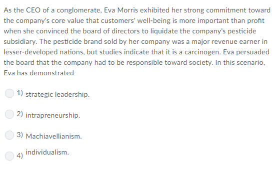 As the CEO of a conglomerate, Eva Morris exhibited her strong commitment toward the companys core value that customers well-being is more important than profit when she convinced the board of directors to liquidate the companys pesticide subsidiary. The pesticide brand sold by her company was a major revenue earner in lesser-developed nations, but studies indicate that it is a carcinogen. Eva persuaded the board that the company had to be responsible toward society. In this scenario, Eva has demonstrated 1) strategic leadership 2) 3) Machiavellianism 4) individualism