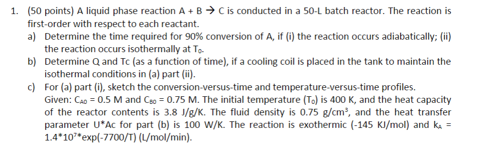 (50 points) A liquid phase reaction A + B → С is conducted in a 50-L batch reactor. The reaction is first-order with respect to each reactant. a) 1. Determine the time required for 90% conversion of A, if (i) the reaction occurs adiabatically; (ii) the reaction occurs isothermally at To Determine Q and Tc (as a function of time), if a cooling coil is placed in the tank to maintain the isothermal conditions in (a) part (ii) For (a) part (i), sketch the conversion-versus-time and temperature-versus-time profiles. Given: CAo-0.5 M and Cso 0.75 M. The initial temperature (To) is 400 K, and the heat capacity of the reactor contents is 3.8 J/g/K. The fluid density is 0.75 g/cm, and the heat transfer parameter U*Ac for part (b) is 100 W/K. The reaction is exothermic (-145 KJ/mol) and kA - 1.4 10*exp(-7700/T) (L/mol/min). b) c)