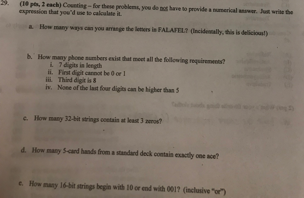29. (10 pts, 2 each) Counting - for these problems, you do not have to provide a numerical answer. Just write the expression that youd use to calculate it. How many ways can you arrange the letters in FALAFEL? (Incidentally, this is delicious!) b. How many phone numbers exist that meet all the following requirements? i. ii. iii. iv. 7 digits in length First digit cannot be 0 or 1 Third digit is 8 None of the last four digits can be higher than 5 c. How many 32-bit strings contain at least 3 zeros? d. How many 5-card hands from a standard deck contain exactly one ace? e. How many 16-bit strings begin with 10 or end with 001? (inclusive or)