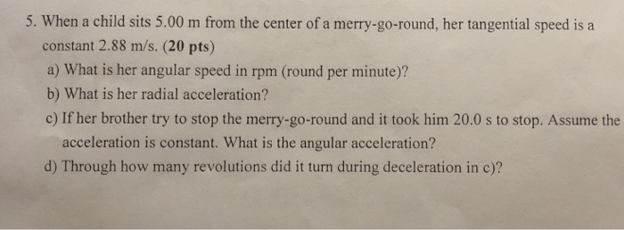 5. When a child sits 5.00 m from the center of a merry-go-round, her tangential speed is a constant 2.88 m/s. (20 pts) a) What is her angular speed in rpm (round per minute)? b) What is her radial acceleration? c) If her brother try to stop the merry-go-round and it took him 20.0 s to stop. Assume the acceleration is constant. What is the angular acceleration? d) Through how many revolutions did it turn during deceleration in c)?
