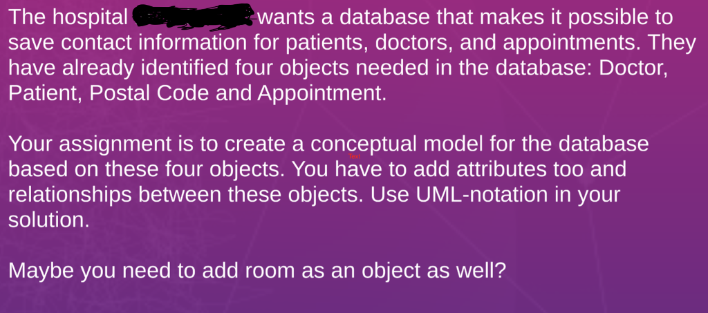 The hospital save contact information for patients, doctors, and appointments. They have already identified four objects needed in the database: Doctor, Patient, Postal Code and Appointment. wants a database that makes it possible to Your assignment is to create a conceptual model for the database based on these four objects. You have to add attributes too and relationships between these objects. Use UML-notation in your solution. Maybe you need to add room as an object as well?