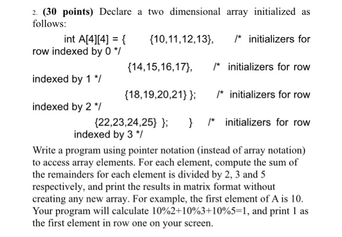 2. (30 points) Declare a two dimensional array initialized as follows: row indexed by 0 I indexed by 1 indexed by 2 int A[4][4] 3( {10, 11,12,13), /* initializers for (14,15,16,17), 尸initializers for row (18,19,20,21): /* initializers for row (22,23,24,25} }; } /* initializers for row indexed by 3 *7 Write a program using pointer notation (instead of array notation) to access array elements. For each element, compute the sum of the remainders for each element is divided by 2, 3 and 5 respectively, and print the results in matrix format without creating any new array. For example, the first element of A is 10 Your program will calculate 10%2+10%3+10%5-1, and print l as the first element in row one on your screen.