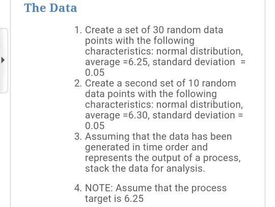 The Data 1. Create a set of 30 random data points with the following characteristics: normal distribution, average -6.25, standard deviation 0.05 2. Create a second set of 10 random data points with the following characteristics: normal distribution, average -6.30, standard deviation 0.05 3. Assuming that the data has been generated in time order and represents the output of a process, stack the data for analysis. 4. NOTE: Assume that the process target is 6.25