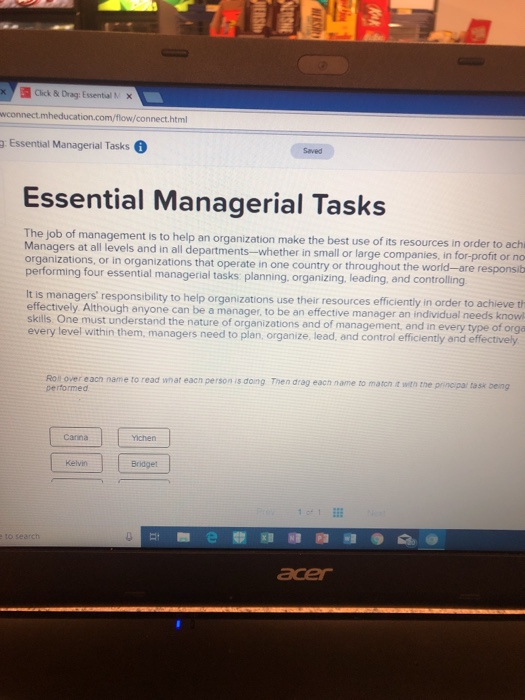 Click & Drag: Essential M x on.com/flow/connect.html g Essential Managerial Tasks Saved Essential Managerial Tasks The job of management is to help an organization make the best use of its resources in Managers at all levels and in all departments-whether in small or large companies, in for-profit or no organizations, or in organizations that operate in one country or throughout the world-are responsib four essential managerial tasks planning, organizing. leading, and controlling s managers responsibility to help organizations use their resources efficiently in order to achieve th effectively Although anyone can be a manager, to be an effective 

<div class=