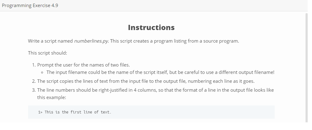 Programming Exercise 4.9 Instructions Write a script named numberlines.py. This script creates a program listing from a source program This script should: 1. Prompt the user for the names of two files. o The input filename could be the name of the script itself, but be careful to use a different output filename! 2. The script copies the lines of text from the input file to the output file, numbering each line as it goes. 3. The line numbers should be right-justified in 4 columns, so that the format of a line in the output file looks like this example: 1> This is the first line of text.