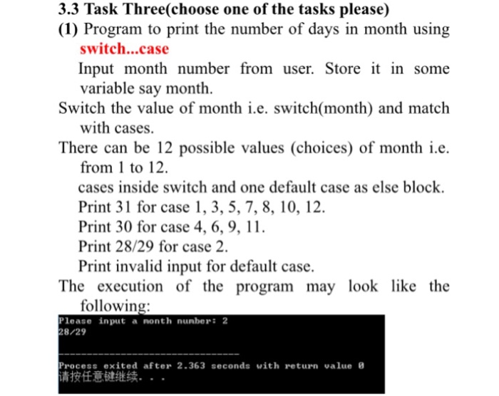 3.3 Task Three(choose one of the tasks please) (1) Program to print the number of days in month using switch...case Input month number from user. Store it in some variable say month Switch the value of month i.e. switch(month) and match with cases. There can be 12 possible values (choices) of month i.e. from 1 to 12. cases inside switch and one default case as else block Print 31 for case 1, 3, 5, 7, 8, 10, 12 Print 30 for case 4, 6, 9, 11. Print 28/29 for case 2. Print invalid input for default case The execution of the program may look like the following lease input a nonth nunber: 2 8/29 rocess exited after 2.363 seconds with return value 青按任意键继续. . .