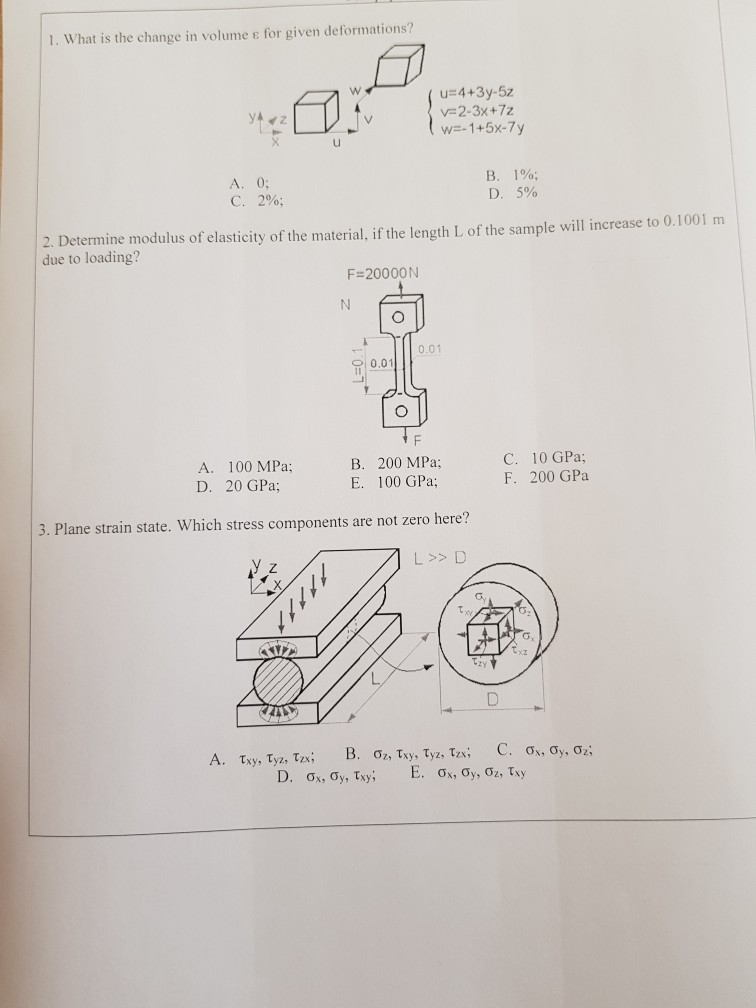 1, what is the change in volume ε for given deformations? V-2-3x+72 w=-1+5x-7y A.0; C. 2%; B. D. 1%; 5% 2. Determine modulus of elasticity of the material, if the length L of the sample will increase to 0.1001 m due to loading? F 2000ON .01 0,01 A. 100 MPa; D. 20 GPa; B. 200 MPa; E. 100 GPa: C. 10 GPa; F. 200 GPa 3. Plane strain state. Which stress components are not zero here? L >> D