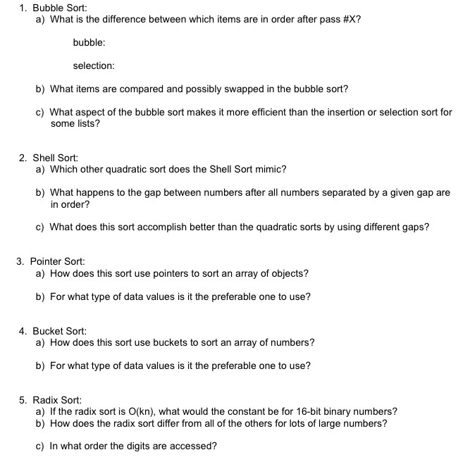 1. Bubble Sort: the difference between which items are in order after pass #x? bubble: selection b) What items are compared and possibly swapped in the bubble sort? c) What aspect of the bubble sort makes it more efficient than the insertion or selection sort for some lists? 2. Shell Sort: a) Which other quadratic sort does the Shell Sort mimic? b) What happens to the gap between numbers after all numbers separated by a given gap are in order? c) What does this sort accomplish better than the quadratic sorts by using different gaps? 3. Pointer Sort: 

<div class=
