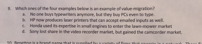 9. Which ones of the four examples below is an example of value-migration? No one buys typewriters anymore, but they buy PCs even to type. HP now produces laser printers that can accept emailed inputs as well. Honda used its expertise in small engines to enter the lawn-mower market Sony lost share in the video recorder market, but gained the camcorder market. a. b. c. d.