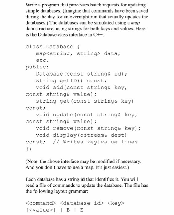 Write a program that processes batch requests for updating simple databases. (Imagine that commands have been saved during the day for an overnight run that actually updates the databases.) The databases can be simulated using a map data structure, using strings for both keys and values. Here is the Database class interface in C++ class Database map<string, etc. string> data; public: Database (const string& id) string getID) const; void add (const string& key., const string& value) const const string& value) string get (const string& key) void update (const string&key, void remove (const string& key) void display (ostream& dest) const; // Writes keylvalue lines (Note: the above interface may be modified if necessary And you dont have to use a map. Its just easiest.) Each database has a string id that identifies it. You will read a file of commands to update the database. The file has the following layout grammar: <command> <database id> <key> <value>BIE
