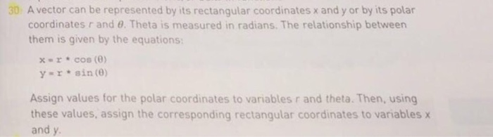 30 A vector can be represented by its rectangular coordinates x and y or by its polar coordinates r and θ. Theta is measured in radians. The relationship between them is given by the equations: xr cos (0) y» r * sin (θ) Assign values for the polar coordinates to variables r and theta. Then, using these values, assign the corresponding rectangular coordinates to variables x and y