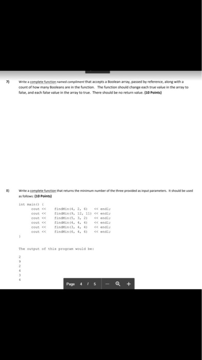 7Write a complete function named compliment that accepes a Boolean array, passed by reference, along with a count of how many Booleans are in the function The function should change each true value in the array to false, and each false value in the array to true. There should be no return value (a0 Points) 8) Write a completefunction that returns the minmum number of the thee provided as follows (10 Points) parameters. bemid int maino cout ce indin(4, 2. 6 end cout c ndin 2. 11 edl cout <<nin(5 32) end The output of this progran would be: Page 4151-a+
