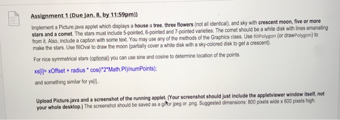 Assignment 1 (Due Jan. 8, by 11:59pm) Implement a Picturejav a which displays a house a tree,three flowers (ntall idenical), and sky with crescent moon,five or more stars and a comet. The stars must include 5-pointed, 6-pointed and 7-pointed varieties. The comet should be a white disk with lines emanating from it. Also, include a caption with some text. You may use any of the methods of the Graphics class. Use filPolygon (or drawpolygon) to ly cover a white disk with a sky-colored disk to get a crescent). For nice symmetrical stars (optional) you can use sine and 

<div class=