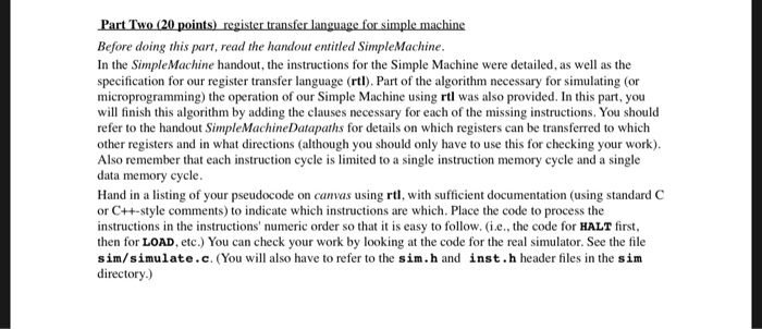 Before doing this part, read the handout entitled SimpleMachine In the Simple Machine handout, the instructions for the Simple Machine were detailed, as well as the specification for our register transfer language (rtl). Part of the algorithm necessary for simulating (or microprogramming) the operation of our Simple Machine using rtl was also provided. In this part, you will finish this algorithm by adding the clauses necessary for each refer to the handout SimpleMachineDatapaths for details on which registers can be transferred to which other registers and in what directions (although you should only have to use this for checking your work) Also remember that each instruction cycle is limited to a single instruction memory cycle and a single data memory cycle Hand in a listing of your pseudocode on canvas using rtl, with sufficient documentation (using standard C or C++-style comments) to indicate which instructions are which. Place the code to process the instructions in the instructions numeric order so that it is easy to follow. i.e., the code for HALT first then for LOAD, etc.) You can check your work by looking at the code for the real simulator. See the file sim/simulate.c. (You will also have to refer to the sim.h and inst.h header files in the sim directory.) of the missing instructions. You should