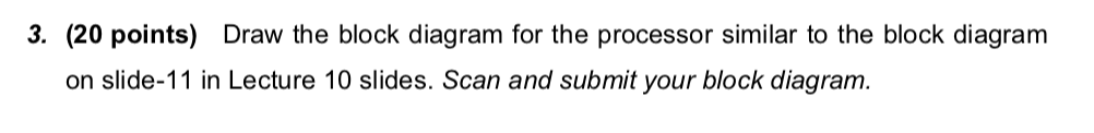 3. (20 points) Draw the block diagram for the processor similar to the block diagram on slide-11 in Lecture 10 slides. Scan a