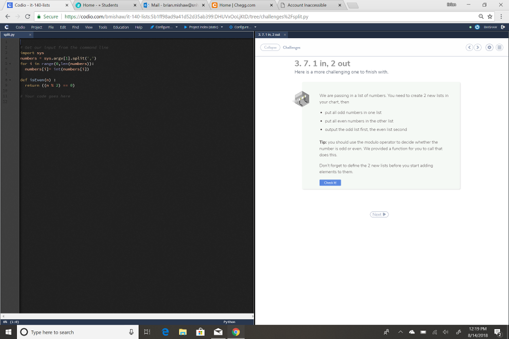 Gcodo-it-140-lists Home . . Students dMail . bran resha Orix-enrmel hegg.com Account inaccessibl x × x CSecure https//codio.com/bmishaw/it-140-lists 5b1ff98ad9a41d52d35ab399.DHUVxOoLjKtD/tree/ch challenges%2Fsplit.py codo project Fie Edit Find View Toois Educatin Help ,Configure Project hex(stat Corigre..v spitpy llChallengo Get import sys numbers sys.arev[1].split(, for i in range (, len(nunbers)): the .7.1 in, 2 out Here is a more challenging one to finish with. int (numbers[11 def isEven(n): return ((n % 2) :: We are passing in a ist of numbers. You need to create 2 new lists in your chart, then code goes here put all odd numbers in one list put all even numbers in the other list .output the odd list first the even list second Tip: you should use the modulo operator to decide whether the number is odd or even We provided a function for you to call that does this. Dont forget to define the 2 new lists before you start adding elements to them 12-19 PM Type here to search 814/2018 2
