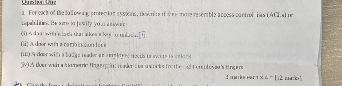 a. For each of the following protection systems, describe if they more resemble access control lists (ACLs) or capabilities. Be sure to justify your answer (i) A door with a lock that takes a key to unlock. (ii) A door with a combination lock. (ii) A door wiùh a badge reader an employee needs to swipe to unlock. (iv) A door with a biometric fingerprint reader that unlocks for the right employees fingers 3 marks each x 4 12 marks