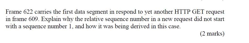 Frame 622 carries the first data segment in respond to yet another HTTP GET request in frame 609. Explain why the relative sequence number in a new request did not start with a sequence number 1, and how it was being derived in this case. (2 marks)