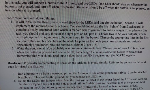 In this task, you will connect a button to the Arduino, and two LEDs. One LED should stay on whenever the button is not press