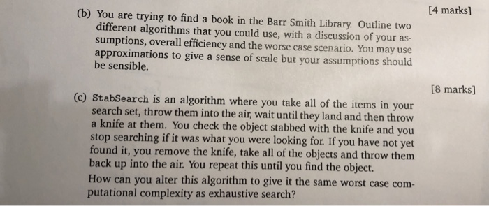 14 marks] (b) You are trying to find a book in the Barr Smith Library. Outline two different algorithms that you could use, with a discussion of your as- sumptions, overall efficiency and the worse case scenario. You may use approximations to give a sense of scale but your assumptions should be sensible. [8 marks] (c) StabSearch is an algorithm where you take all of the items in your search set, throw them into the air, wait until they land and then throw a knife at them. You check the object stabbed with the knife and you stop 

<div class=