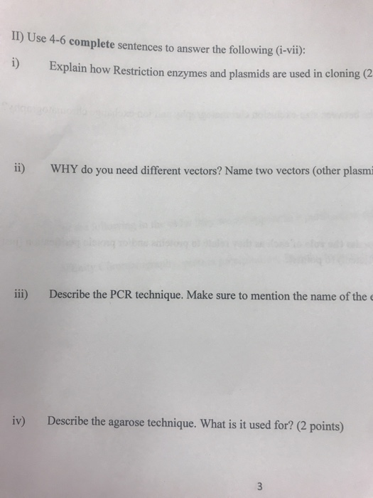 I1) Use 4-6 complete sentences to answer the following (i-vii): Explain how Restriction enzymes and plasmids are used in cloning (2 ii) WHY do you need different vectors? Name two vectors (other plasm ii) Describe the PCR technique. Make sure to mention the name of the iv) Describe the agarose technique. What is it used for? (2 points)