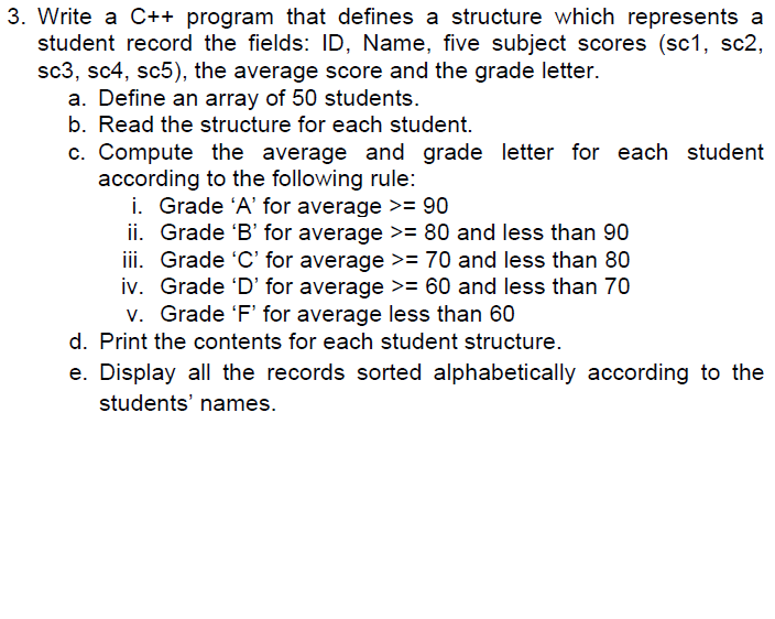 3. Write a C++ program that defines a structure which represents a student record the fields: ID, Name, five subject scores (sc1, sc2, sc3, sc4, sc5), the average score and the grade letter. a. Define an array of 50 students. b. Read the structure for each student. c. Compute the average and grade letter for each student according to the following rule: i. Grade A for average 90 ii. Grade B for average80 and less than 90 iii. Grade C for average >= 70 and less than 80 iv. Grade D for average >= 60 and less than 70 v. Grade F for average less than 60 d. Print the contents for each student structure e. Display all the records sorted alphabetically according to the students names