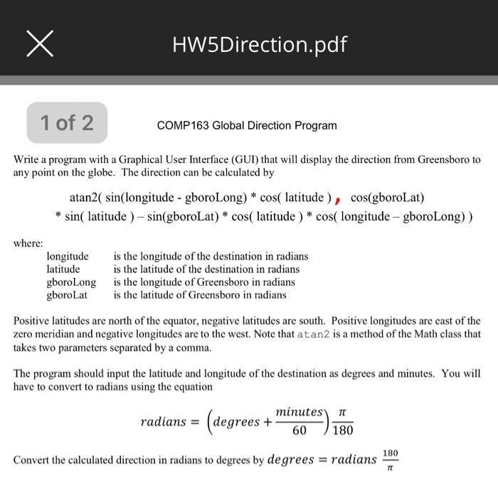 HW5Direction.pdf 1 of 2 COMP163 Global Direction Program Write a program with a Graphical User Interface (GUI) that will display the direction from Greensboro to atan2( sin(longitude - gboroLong) * cos( latitude), cos(gboroLat) any point on the globe. The direction can be calculated by *sin( latitude) -sin(gboroLat) * cos( latitude) * cos( longitude -gboroLong)) where: longitude latitude gboroLong gboroLat is the longitude of the destination in radians is the latitude of the destination in radians is the longitude of Greensboro in radians is the latitude of Greensboro in radians Positive latitudes are north of the equator, negative latitudes 

<div class=