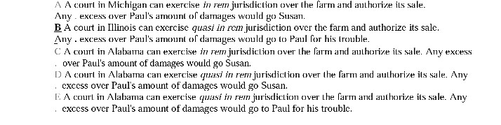 A a courl in michigan can exercise ejurisdicton over the farm ad hive its sale. excess over pauls amounl of damages would go susan. b a court in illinois can cxcrcisc quasi in rem jurisdiction ovcr the farm and authorizc its salc any excess over paus amount of damages would go to paul for his trouble c a courl in alabama can exercise rem jurisdicn over the farm and uore its sale. any excess over pauls amount of damages would go susan. cxcess ovcr pauls amount of damages would go susan cxcess over pauls amount of damages would go to paul for his trouble. d a cor in alabama can exercise quasi in rem jurisdicton over the farm and aulhorize its sale. any e a court in alabama an exercise quasi in rem jurisdiction over thea nd authorize its sale. any