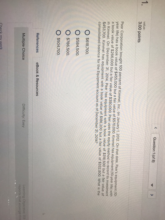 Question 1 (of 8) value: 3.00 points Paar Corporation bought 100 percent of Kimmel, Inc., on January 1, 2012. On that date, Paars equipment (10- year life) has a book value of $455,000 but a fair value of $570,000. Kimmel has equipment (10-year life) with a book value of $266,000 but a fair value of $380,000. Paar uses the equity method to record its investment in Kimmel. On December 31, 2014, Paar has equipment with a book value of $318,500 but a fair value of $453.700 consolidated balance for the Equipment account as of December 31, 2014? o. Kimmel has equipment with a book value of $186.200 but a fair value of $332,800. What is the O $618,700. O $584,500. O $786,500 o $504,700 References eBook & Resources Difficulty: Easy Multiple Choice