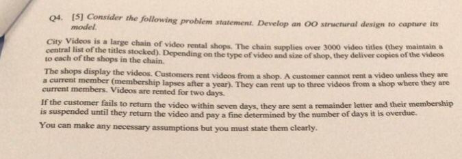 I51 Consider the following problem statement. Develop an 00 structural design model Q4. an 00 structural design to capture its City Videos is a large central list of the titles Depending to each of the shops in the chain. chain of video rental shops. The chain supplies over 3000 video titles (hey maintain ta es stocked). Depending on the type of video and size of shop, they deliver copies of the videos The shops display the videos. Customers rent videos from a shop. A customer cannot rent a video unless they are member (membership lapses after a year). 

<div class=
