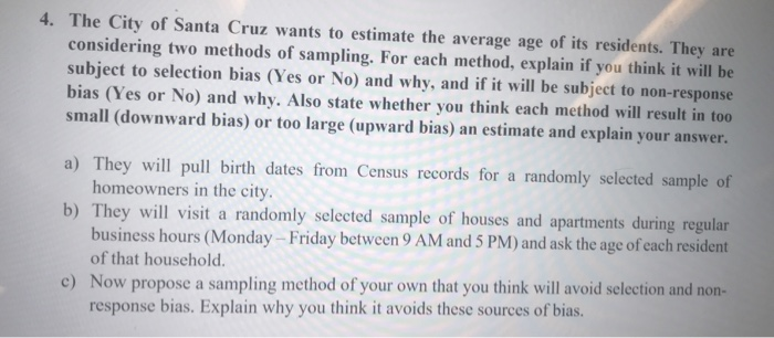 4. The City of Santa Cruz wants to estimate the average age of its residents. They are considering two methods of sampling. For each method, explain if you think it will be subject to selection bias (Yes or No) and why, and if it will be subject to non-response bias (Yes or No) and why. Also state whether you think each method will result in too small (downward bias) or too large (upward bias) an estimate and explain your answer. a) They will pull birth dates from Census records for a randomly selected sample of homeowners in the 

<div class=