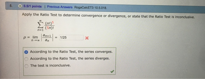 5· 0.5/1 points Previous Answers RogaCakET3 10.5.018. Apply the Ratio Test to determine convergence or divergence, or state that the Ratio Test is inconclusive. (nl)5 ρ= lim lenti - 1/25 According to the Ratio Test, the series converges O According to the Ratio Test, the series diverges O The test is inconclusive.