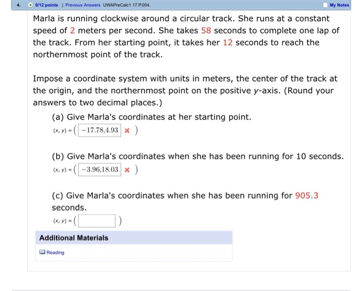 4. 012 points I Previous Answers UWAPreCalc1 17.P.004. My Notes Marla is running clockwise around a circular track. She runs at a constant speed of 2 meters per second. She takes 58 seconds to complete one lap of the track. From her starting point, it takes her 12 seconds to reach the northernmost point of the track. Impose a coordinate system with units in meters, the center of the track at the origin, and the northernmost point on the positive y-axis. (Round your answers to two decimal places.) (a) Give Marlas coordinates at her starting point. (x,y)-(1-17.78.4.93| X ) (b) Give Marlas coordinates when she has been running for 10 seconds. x ) (c) Give Marlas coordinates when she has been running for 905.3 seconds. Additional Materials Reading