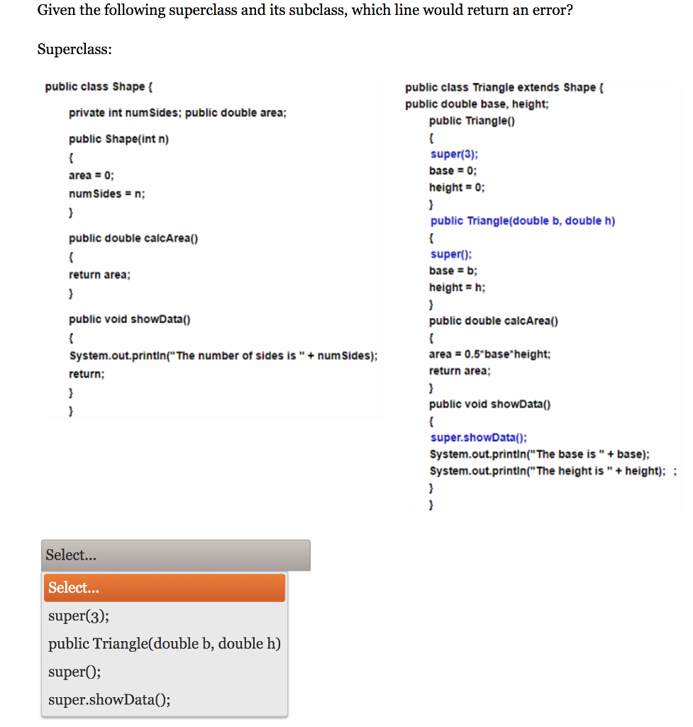 Given the following superclass and its subclass, which line would return an error? Superclass: public class Shape public class Triangle extends Shapef public double base, height private int numSides; public double area; ublic Triangle) public Shape(int n) super(3); base0 height 0; area0 public Triangle(double b, double h) super; height h; public double calcArea) public double calcArea) return area; public void showData) System.out.printin(The number of sides is +num sides); return area-0.5 base height return area; public void showData) super.showData(): System.out.printin( The base is +base); System.out.printin(The height is+ height); Select... Select... super(3); public Triangle(double b, double h) superO; super.showData0;